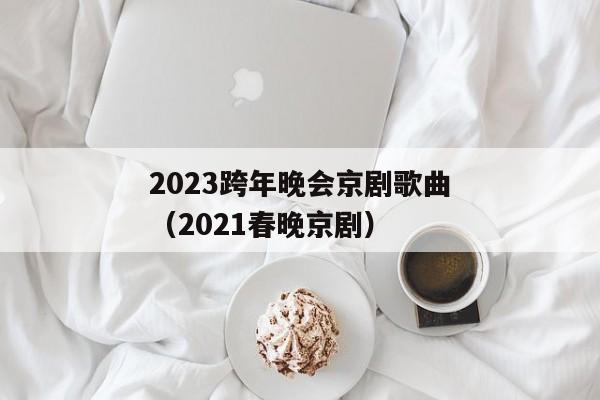 2023跨年晚会京剧歌曲（2021春晚京剧）