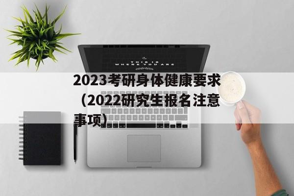 2023考研身体健康要求（2022研究生报名注意事项）