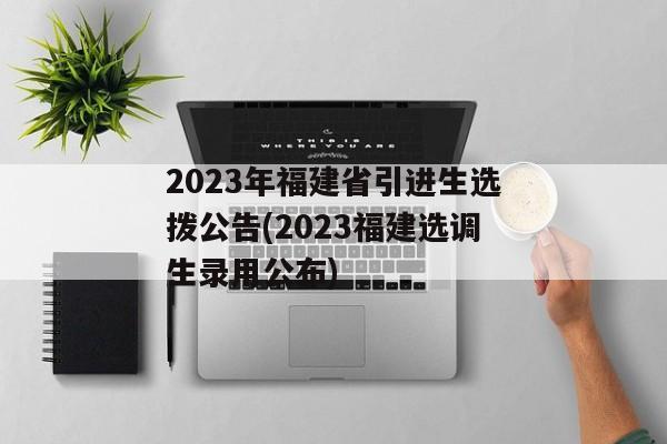 2023年福建省引进生选拨公告(2023福建选调生录用公布)