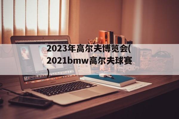 2023年高尔夫博览会(2021bmw高尔夫球赛)