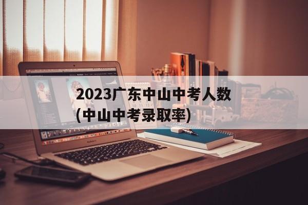 2023广东中山中考人数(中山中考录取率)