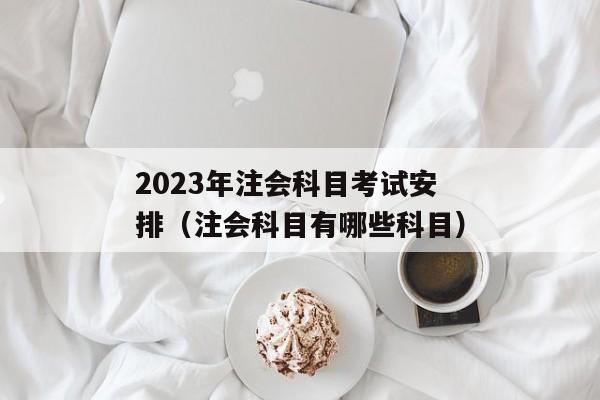 2023年注会科目考试安排（注会科目有哪些科目）