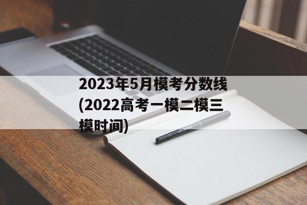 2023年5月模考分数线(2022高考一模二模三模时间)