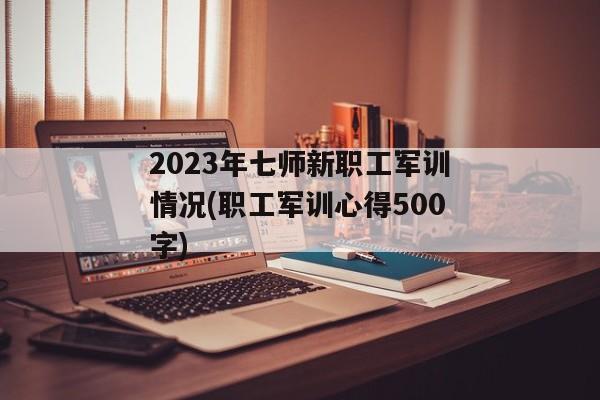 2023年七师新职工军训情况(职工军训心得500字)