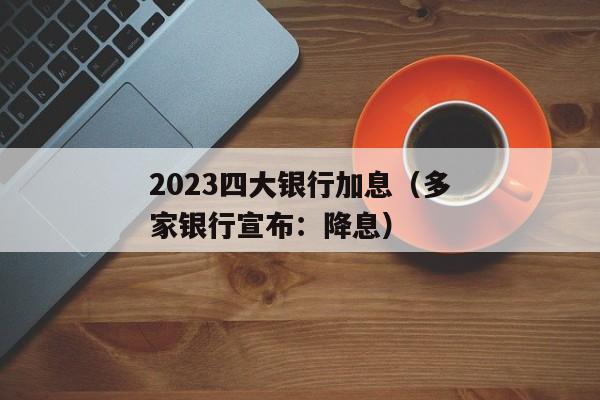 2023四大银行加息（多家银行宣布：降息）