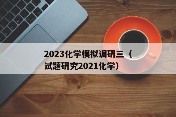 2023化学模拟调研三（试题研究2021化学）