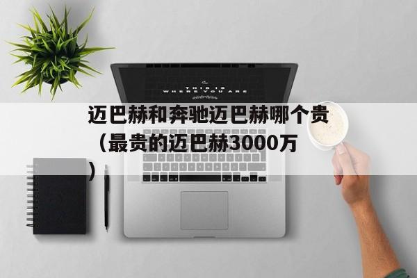 迈巴赫和奔驰迈巴赫哪个贵（最贵的迈巴赫3000万）