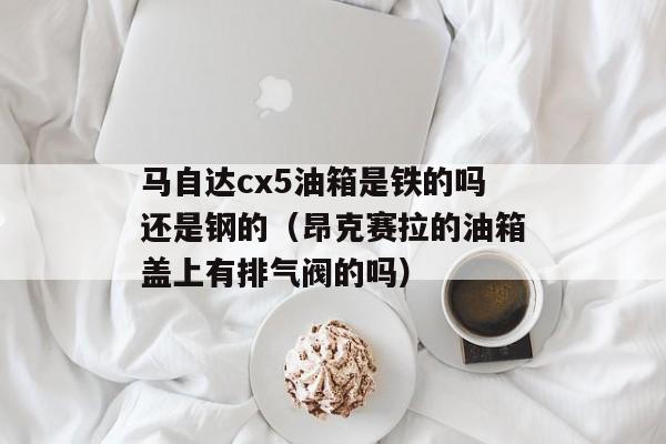 马自达cx5油箱是铁的吗还是钢的（昂克赛拉的油箱盖上有排气阀的吗）