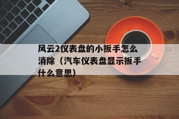 风云2仪表盘的小扳手怎么消除（汽车仪表盘显示扳手什么意思）