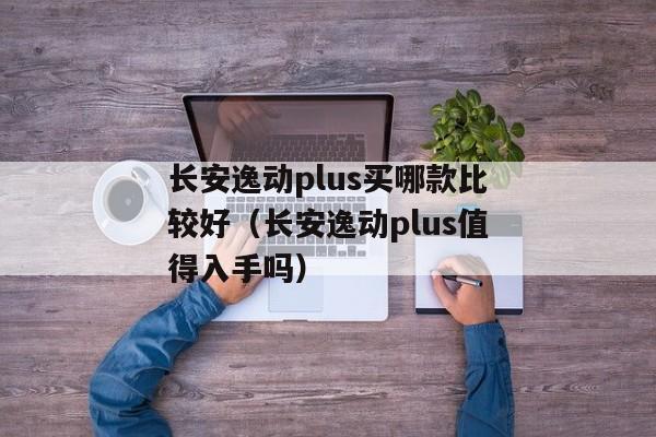 长安逸动plus买哪款比较好（长安逸动plus值得入手吗）