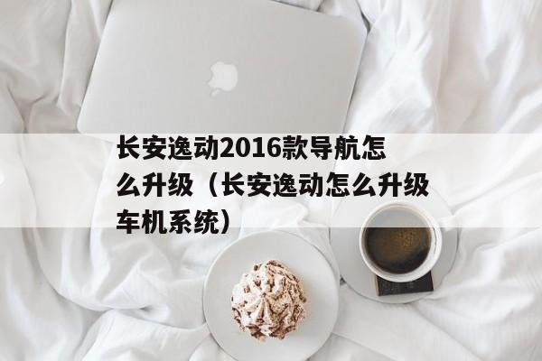 长安逸动2016款导航怎么升级（长安逸动怎么升级车机系统）