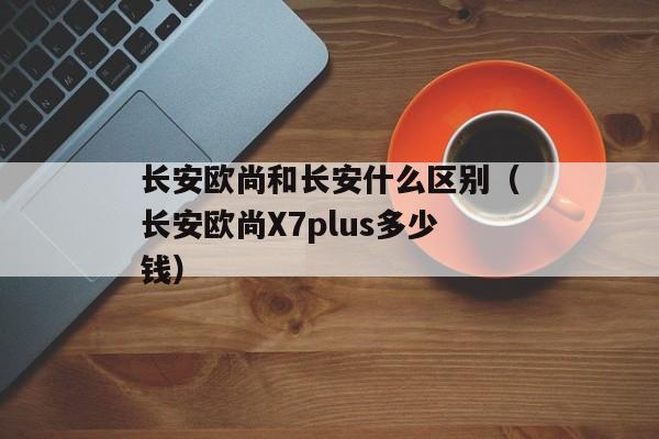 长安欧尚和长安什么区别（长安欧尚X7plus多少钱）