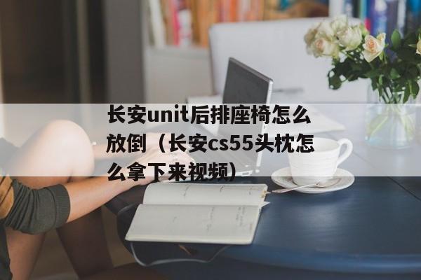 长安unit后排座椅怎么放倒（长安cs55头枕怎么拿下来视频）