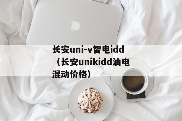 长安uni-v智电idd（长安unikidd油电混动价格）