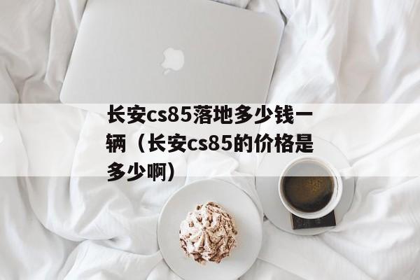 长安cs85落地多少钱一辆（长安cs85的价格是多少啊）