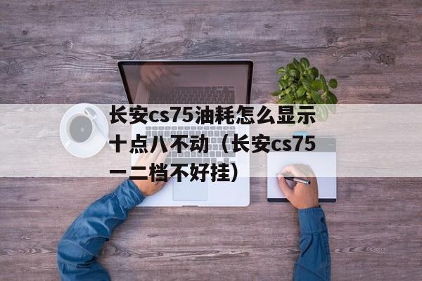 长安cs75油耗怎么显示十点八不动（长安cs75一二档不好挂）