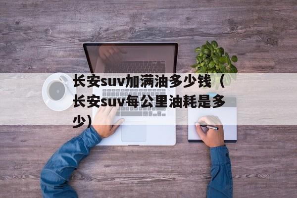 长安suv加满油多少钱（长安suv每公里油耗是多少）