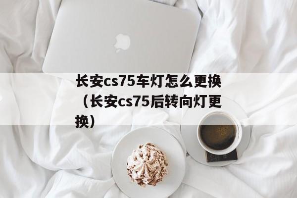 长安cs75车灯怎么更换（长安cs75后转向灯更换）