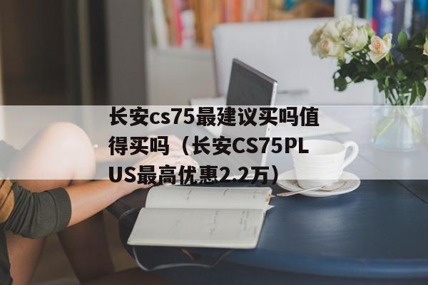 长安cs75最建议买吗值得买吗（长安CS75PLUS最高优惠2.2万）