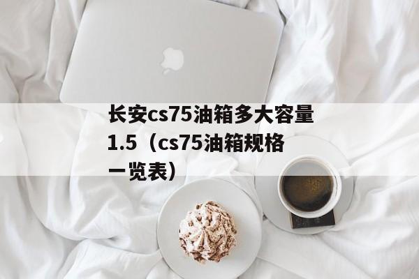 长安cs75油箱多大容量1.5（cs75油箱规格一览表）