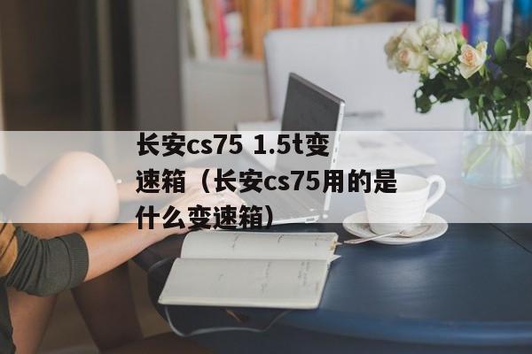 长安cs75 1.5t变速箱（长安cs75用的是什么变速箱）