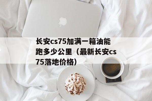 长安cs75加满一箱油能跑多少公里（最新长安cs75落地价格）