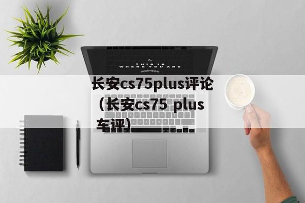 长安cs75plus评论（长安cs75 plus 车评）