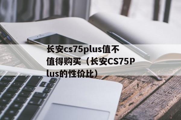 长安cs75plus值不值得购买（长安CS75Plus的性价比）