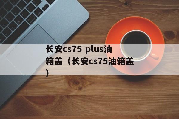 长安cs75 plus油箱盖（长安cs75油箱盖）