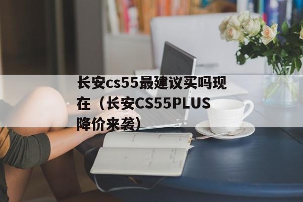 长安cs55最建议买吗现在（长安CS55PLUS降价来袭）