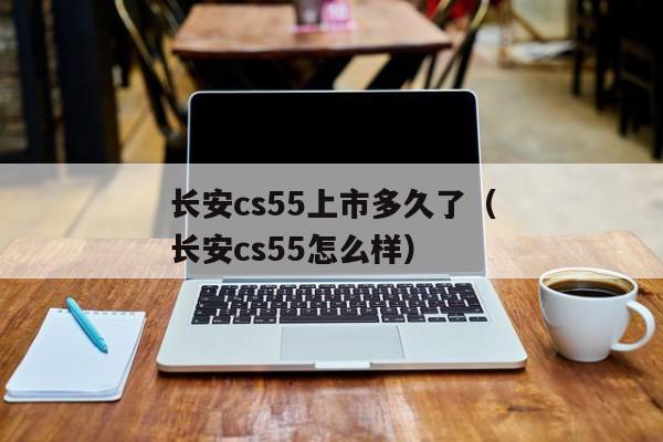 长安cs55上市多久了（长安cs55怎么样）