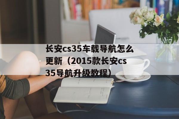 长安cs35车载导航怎么更新（2015款长安cs35导航升级教程）