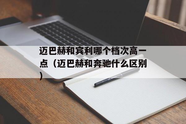 迈巴赫和宾利哪个档次高一点（迈巴赫和奔驰什么区别）