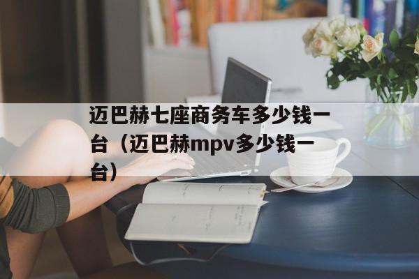 迈巴赫七座商务车多少钱一台（迈巴赫mpv多少钱一台）