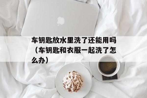 车钥匙放水里洗了还能用吗（车钥匙和衣服一起洗了怎么办）