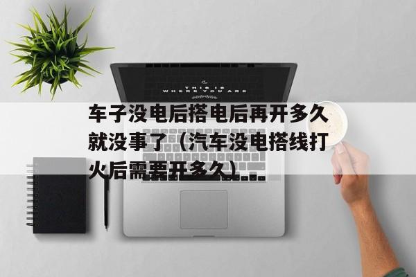 车子没电后搭电后再开多久就没事了（汽车没电搭线打火后需要开多久）