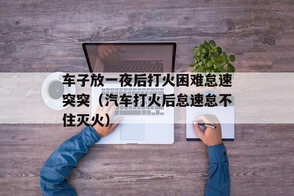 车子放一夜后打火困难怠速突突（汽车打火后怠速怠不住灭火）