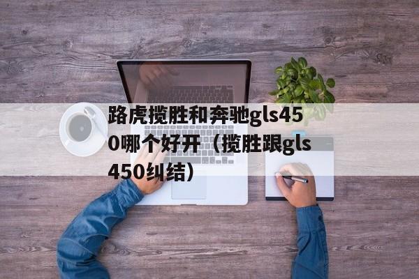 路虎揽胜和奔驰gls450哪个好开（揽胜跟gls450纠结）