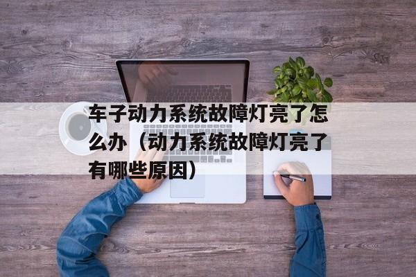 车子动力系统故障灯亮了怎么办（动力系统故障灯亮了有哪些原因）