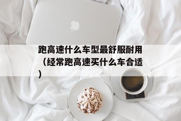 跑高速什么车型最舒服耐用（经常跑高速买什么车合适）