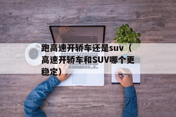 跑高速开轿车还是suv（高速开轿车和SUV哪个更稳定）