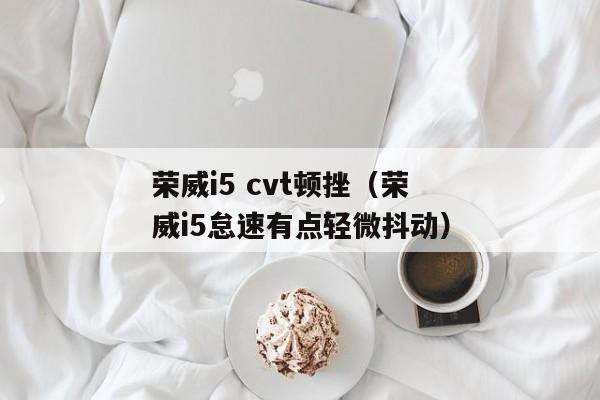 荣威i5 cvt顿挫（荣威i5怠速有点轻微抖动）