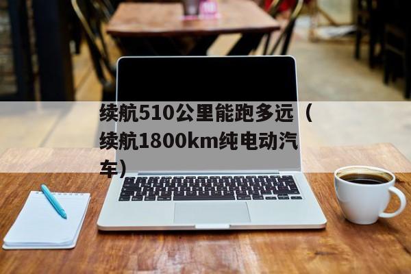 续航510公里能跑多远（续航1800km纯电动汽车）