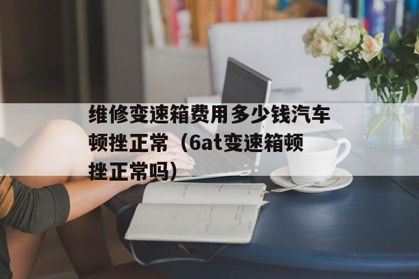 维修变速箱费用多少钱汽车顿挫正常（6at变速箱顿挫正常吗）