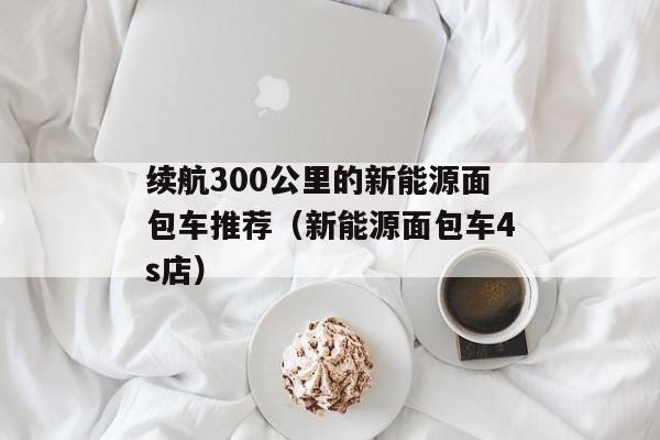 续航300公里的新能源面包车推荐（新能源面包车4s店）