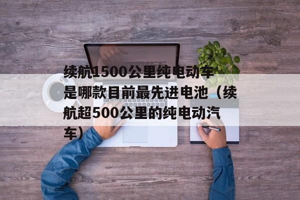 续航1500公里纯电动车是哪款目前最先进电池（续航超500公里的纯电动汽车）