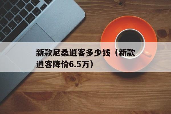 新款尼桑逍客多少钱（新款逍客降价6.5万）