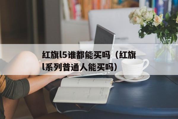 红旗l5谁都能买吗（红旗l系列普通人能买吗）