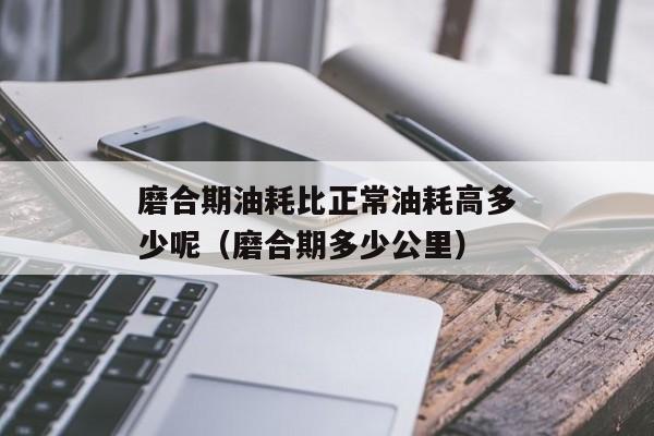 磨合期油耗比正常油耗高多少呢（磨合期多少公里）