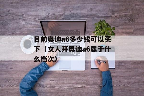 目前奥迪a6多少钱可以买下（女人开奥迪a6属于什么档次）